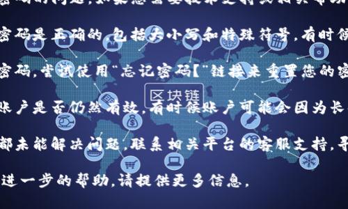 看起来您遇到了有关“tokenim”密码的问题。如果您需要技术支持或相关帮助，您可以尝试以下步骤：

1. **检查输入**：确保您输入的密码是正确的，包括大小写和特殊符号。有时候，输入错误可能只是一个小失误。

2. **重置密码**：如果您不确定密码，尝试使用“忘记密码？”链接来重置您的密码。

3. **确保账户存在**：确认您的账户是否仍然有效，有时候账户可能会因为长时间不使用而被禁用。

4. **联系客服**：如果以上步骤都未能解决问题，联系相关平台的客服支持，寻求他们的帮助。

如果您有更多具体的问题或需要进一步的帮助，请提供更多信息。